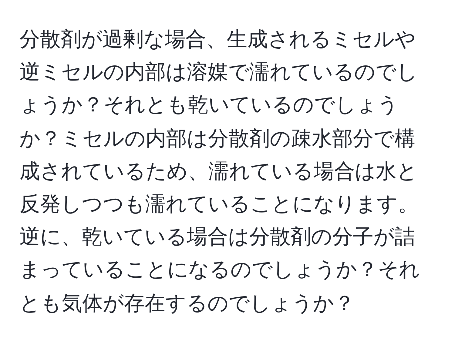 分散剤が過剰な場合、生成されるミセルや逆ミセルの内部は溶媒で濡れているのでしょうか？それとも乾いているのでしょうか？ミセルの内部は分散剤の疎水部分で構成されているため、濡れている場合は水と反発しつつも濡れていることになります。逆に、乾いている場合は分散剤の分子が詰まっていることになるのでしょうか？それとも気体が存在するのでしょうか？