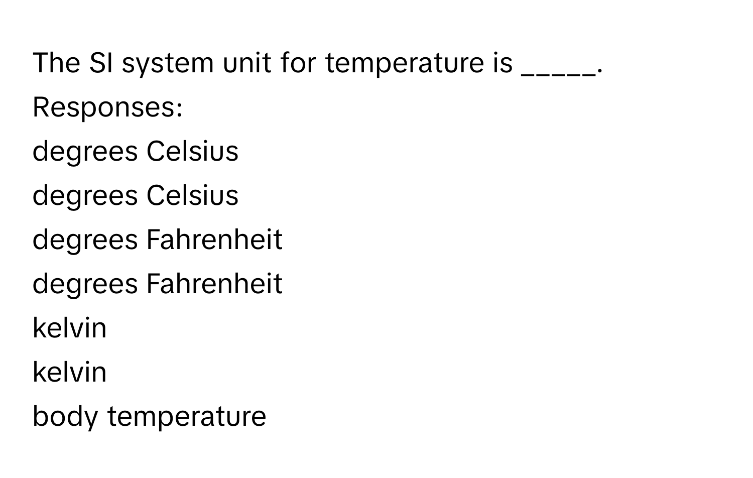 The SI system unit for temperature is _____.
Responses:
degrees Celsius
degrees Celsius
degrees Fahrenheit
degrees Fahrenheit
kelvin
kelvin
body temperature