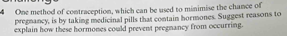 One method of contraception, which can be used to minimise the chance of 
pregnancy, is by taking medicinal pills that contain hormones. Suggest reasons to 
explain how these hormones could prevent pregnancy from occurring.