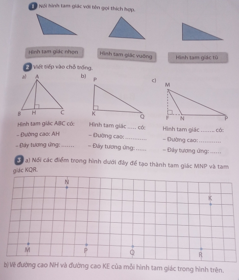 Tổ Nối hình tam giác với tên gọi thích hợp. 
Hình tam giác nhọn Hình tam giác vuông Hình tam giác tù
20 Viết tiếp vào chỗ trống. 
b) 
C) 

Hình tam giác ABC có: Hình tam giác _ . . có: Hình tam giác _có: 
- Đường cao: AH - Đường cao: _- Đường cao:_ 
- Đáy tương ứng:_ - Đáy tương ứng: _- Đáy tương ứng:_ 
(ó a) Nối các điểm trong hình dưới đây để tạo thành tam giác MNP và tam 
giác KQR. 
b)Vẽ đường cao NH và đường cao KE của mỗi hình tam giác trong hình trên.