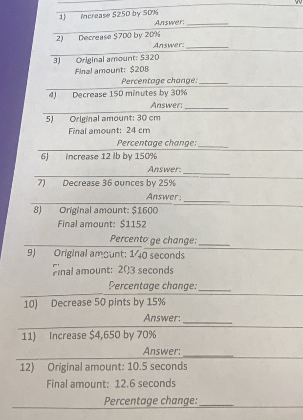 Increase $250 by 50%
Answer:_ 
2) Decrease $700 by 20%
Answer:_ 
3) Original amount: $320
Final amount: $208
Percentage change:_ 
4) Decrease 150 minutes by 30%
Answer:_ 
5) Original amount: 30 cm
Final amount: 24 cm
Percentage change:_ 
6) Increase 12 lb by 150%
Answer:_ 
7) Decrease 36 ounces by 25%
Answer: 
_ 
8) Original amount: $1600
Final amount: $1152
Percento ge change:_ 
9) Original amount: 1 40 seconds
Final amount: 203 seconds
Percentage change:_ 
10) Decrease 50 pints by 15%
Answer:_ 
11) Increase $4,650 by 70%
_ 
Answer:_ 
12) Original amount: 10.5 seconds
Final amount: 12.6 seconds
Percentage change:_