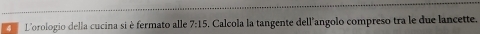 L'orologio della cucina si è fermato alle 7:15. Calcola la tangente dell'angolo compreso tra le due lancette.