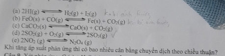 (a)
(b) 2HI(g)leftharpoons H_2(g)+I_2(g)
FeO(s)+CO(g)leftharpoons Fe(s)+CO_2(g)
(c) CaCO_3(s)leftharpoons CaO(s)+CO_2(g)
(d) 2SO_2(g)+O_2(g)leftharpoons 2SO_3(g)
(e) 2NO_2(g)leftharpoons N_2O_4(g)
Khi tăng áp suất phản ứng thì có bao nhiêu cân bằng chuyền dịch theo chiều thuận?