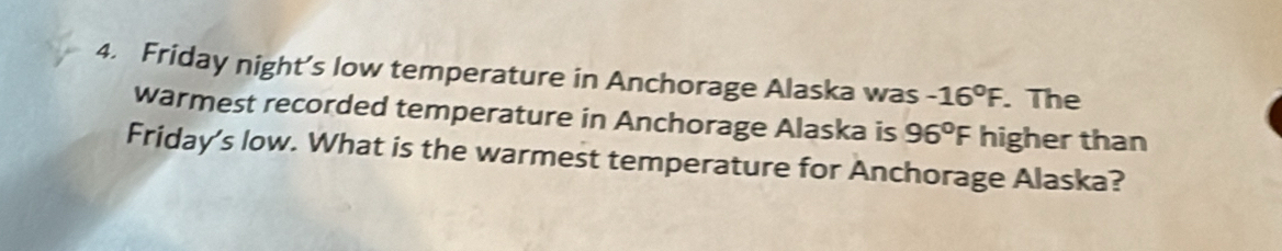 Friday night’s low temperature in Anchorage Alaska was -16°F. . The 
warmest recorded temperature in Anchorage Alaska is 96°F higher than 
Friday's low. What is the warmest temperature for Anchorage Alaska?