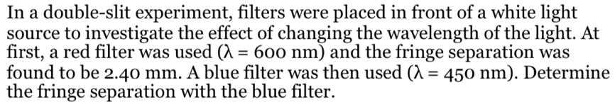 In a double-slit experiment, filters were placed in front of a white light
source to investigate the effect of changing the wavelength of the light. At
first, a red filter was used (lambda =600nm) and the fringe separation was
found to be 2.40 mm. A blue filter was then used (lambda =450nm). Determine
the fringe separation with the blue filter.