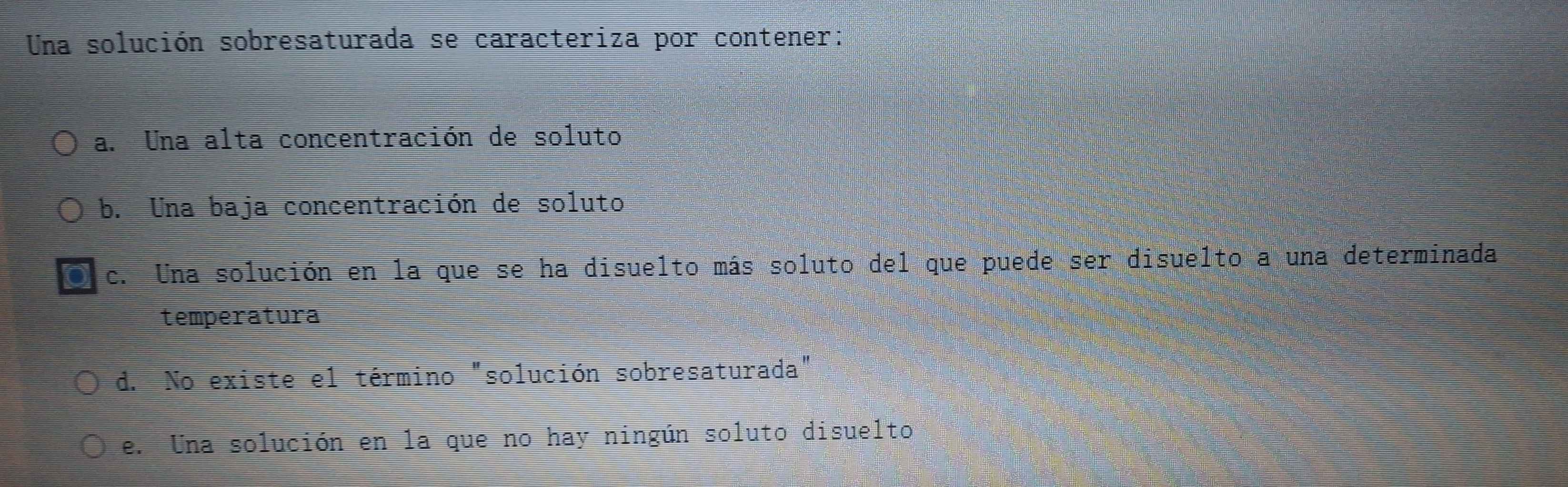 Una solución sobresaturada se caracteriza por contener:
a. Una alta concentración de soluto
b. Una baja concentración de soluto
c. Una solución en la que se ha disuelto más soluto del que puede ser disuelto a una determinada
temperatura
d. No existe el término "solución sobresaturada"
e. Una solución en la que no hay ningún soluto disuelto