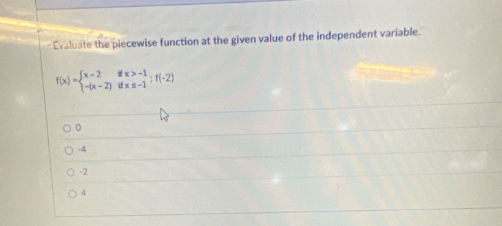 Evaluate the piecewise function at the given value of the independent variable.
f(x)=beginarrayl x-2ifx>-1 -(x-2)ifx≤ -1;f(-2)endarray.
0
-4
-2
4