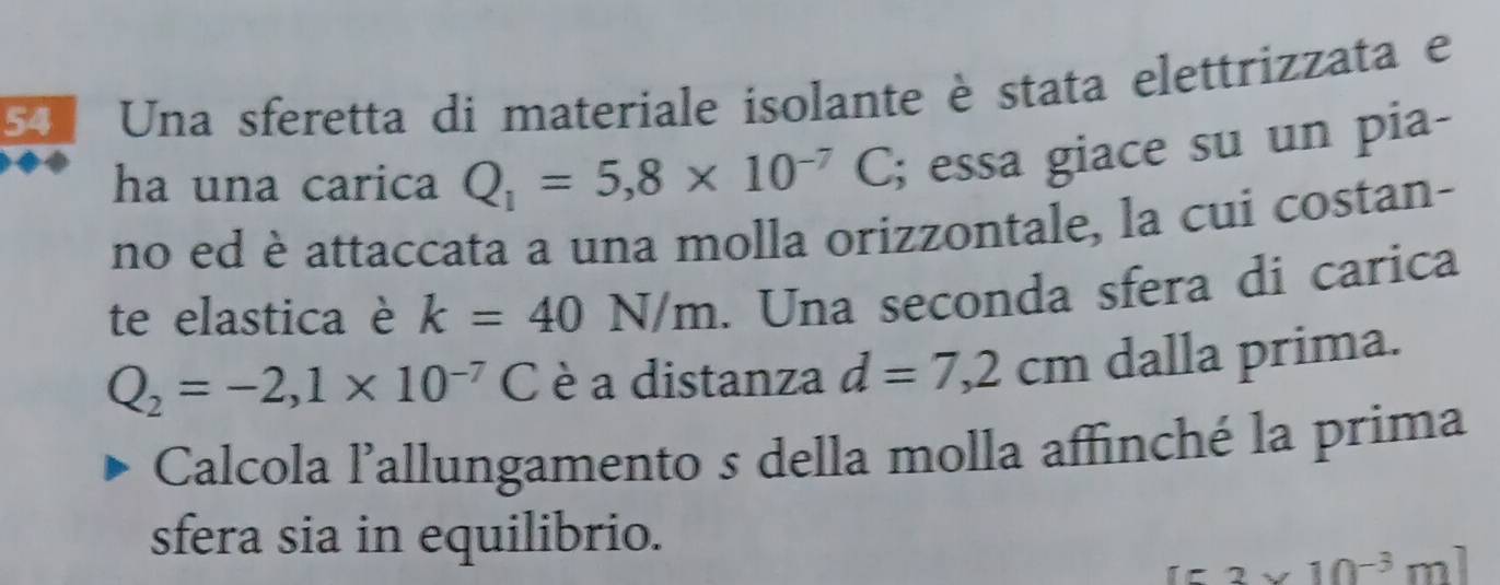 Una sferetta di materiale isolante è stata elettrizzata e 
ha una carica Q_1=5,8* 10^(-7)C; essa giace su un pia- 
no ed è attaccata a una molla orizzontale, la cui costan- 
te elastica è k=40N/m. Una seconda sfera di carica
Q_2=-2,1* 10^(-7)C è a distanza d=7,2cm dalla prima. 
Calcola l'allungamento s della molla affinché la prima 
sfera sia in equilibrio.
[53* 10^(-3)m]