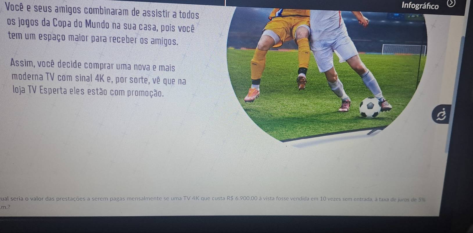 Infográfico 
Você e seus amigos combinaram de assistir a todos 
os jogos da Copa do Mundo na sua casa, pois você 
tem um espaço maior para receber os amigos. 
Assim, você decide comprar uma nova e mais 
moderna TV com sinal 4K e, por sorte, vê que na 
loja TV Esperta eles estão com promoção. 
ual seria o valor das prestações a serem pagas mensalmente se uma TV 4K que custa R$ 6,900,00 à vista fosse vendida em 10 vezes sem entrada, à taxa de juros de 5%
m.?