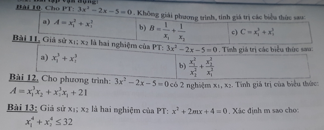 ập vạn đụng: 
Bài 10. Cho PT: 3x^2-2x-5=0. Không giải phương trình, tính giá trị các biểu thức sau: 
a) A=x_1^(2+x_2^2 C=x_1^3+x_2^3
b) B=frac 1)x_1+frac 1x_2
c) 
Bài 11. Giả sử xị; x_2 là hai nghiệm của PT: 3x^2-2x-5=0. Tính giá trị các biểu thức sau: 
a) x_1^(3+x_2^3
b) frac (x_1)^2)(x_2)^2+frac (x_2)^2(x_1)^2
Bài 12. Cho phương trình: 3x^2-2x-5=0 có 2 nghiệm X_1, X_2 :. Tính giá trị của biểu thức:
A=x_1^(3x_2)+x_2^(3x_1)+21
Bài 13: Giả sử xị; x_2 là hai nghiệm của PT: x^2+2mx+4=0. Xác định m sao cho:
x_1^4+x_2^4≤ 32