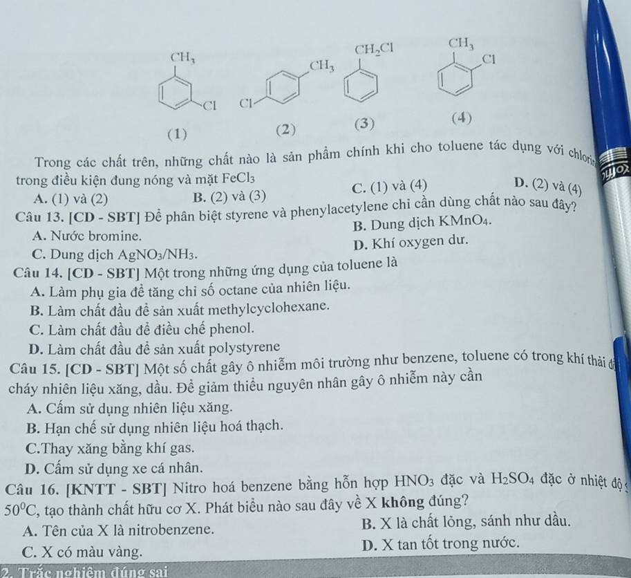 CH_3
Cl
(1) (2) (3)
(4)
Trong các chất trên, những chất nào là sản phẩm chính khì cho toluene tác dụng với chloris 1
trong điều kiện đung nóng và mặt FeCl_3
A. (1) và (2) B. (2) và (3) C. (1) và (4)
D. (2) và (4)
Câu 13. [CD -SBT] Để phân biệt styrene và phenylacetylene chỉ cần dùng chất nảo sau đây?
A. Nước bromine. B. Dung dịch KMnO₄.
D. Khí oxygen dư.
C. Dung dịch AgNO_3/NH_3.
Câu 14. [CD - SBT] Một trong những ứng dụng của toluene là
A. Làm phụ gia đề tăng chỉ số octane của nhiên liệu.
B. Làm chất đầu đề sản xuất methylcyclohexane.
C. Làm chất đầu đề điều chế phenol.
D. Làm chất đầu để sản xuất polystyrene
Câu 15. [CD - SBT] Một số chất gây ô nhiễm môi trường như benzene, toluene có trong khí thải để
cháy nhiên liệu xăng, dầu. Đề giảm thiều nguyên nhân gây ô nhiễm này cần
A. Cấm sử dụng nhiên liệu xăng.
B. Hạn chế sử dụng nhiên liệu hoá thạch.
C.Thay xăng bằng khí gas.
D. Cấm sử dụng xe cá nhân.
Câu 16. [KNTT - SBT] Nitro hoá benzene bằng hỗn hợp . HNO_3 đặc và H_2SO_4 đặc ở nhiệt độ
50°C 2, tạo thành chất hữu cơ X. Phát biểu nào sau đây về X không đúng?
A. Tên của X là nitrobenzene. B. X là chất lỏng, sánh như dầu.
C. X có màu vàng. D. X tan tốt trong nước.
2. Trắc nghiêm đúng sai