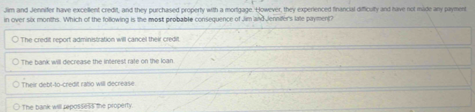 Jim and Jennifer have excellent credit, and they purchased property with a mortgage. However, they experienced financial difficulty and have not made any payment
in over six months. Which of the following is the most probable consequence of Jim and Jennifer's late payment?
The credit report administration will cancel their credit.
The bank will decrease the interest rate on the loan.
Their debt-to-credit ratio will decrease.
The bank will repossess the property.