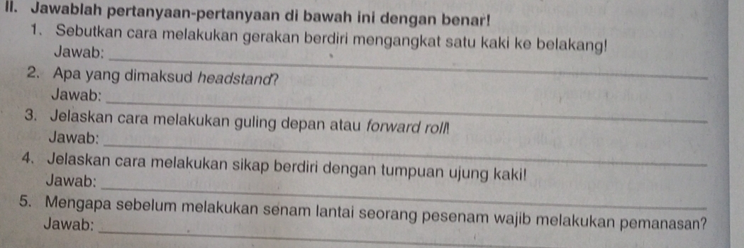 ll. Jawablah pertanyaan-pertanyaan di bawah ini dengan benar! 
1. Sebutkan cara melakukan gerakan berdiri mengangkat satu kaki ke belakang! 
_ 
Jawab: 
2. Apa yang dimaksud headstand? 
_ 
Jawab: 
3. Jelaskan cara melakukan guling depan atau forward roll. 
_ 
Jawab: 
_ 
4. Jelaskan cara melakukan sikap berdiri dengan tumpuan ujung kaki! 
Jawab: 
_ 
5. Mengapa sebelum melakukan senam lantai seorang pesenam wajib melakukan pemanasan? 
Jawab: