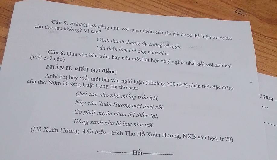 câu thơ sau không? Vì sao? 
Câu 5. Anh/chị có đồng tình với quan điểm của tác giả được thể hiện trong hai 
Cảánh thanh dường ấy chăng về nghi, 
Lần thần làm chi áng mận đào. 
(viết 5-7 câu). Câu 6. Qua văn bản trên, hãy nêu một bài học có ý nghĩa nhất đối với anh/chị 
PHÀN II. VIÉT (4,0 điểm) 
Anh/ chị hãy viết một bài văn nghị luận (khoảng 500 chữ) phân tích đặc điểm 
của thơ Nôm Đường Luật trong bài thơ sau: 
Quả cau nho nhỏ miếng trầu hôi, 
2024 
Này của Xuân Hương mới quệt rồi. 
.._ 
Có phải duyên nhau thì thắm lại, 
Đừng xanh như lá bạc như vôi. 
_ 
(Hồ Xuân Hương, Mời trầu - trích Thơ Hồ Xuân Hương, NXB văn học, tr 78) 
_Hết_