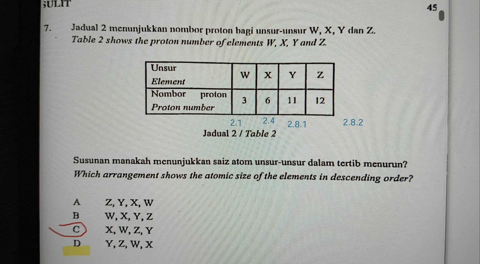 45
7. Jadual 2 menunjukkan nombor proton bagi unsur-unsur W, X, Y dan Z.
Table 2 shows the proton number of elements W, X, Y and Z.
2.1 2.8.1 2.8.2
Jadual 2 / Table 2
Susunan manakah menunjukkan saiz atom unsur-unsur dalam tertib menurun?
Which arrangement shows the atomic size of the elements in descending order?
A Z, Y, X, W
B W, X, Y, Z
C X, W, Z, Y
D Y, Z, W, X