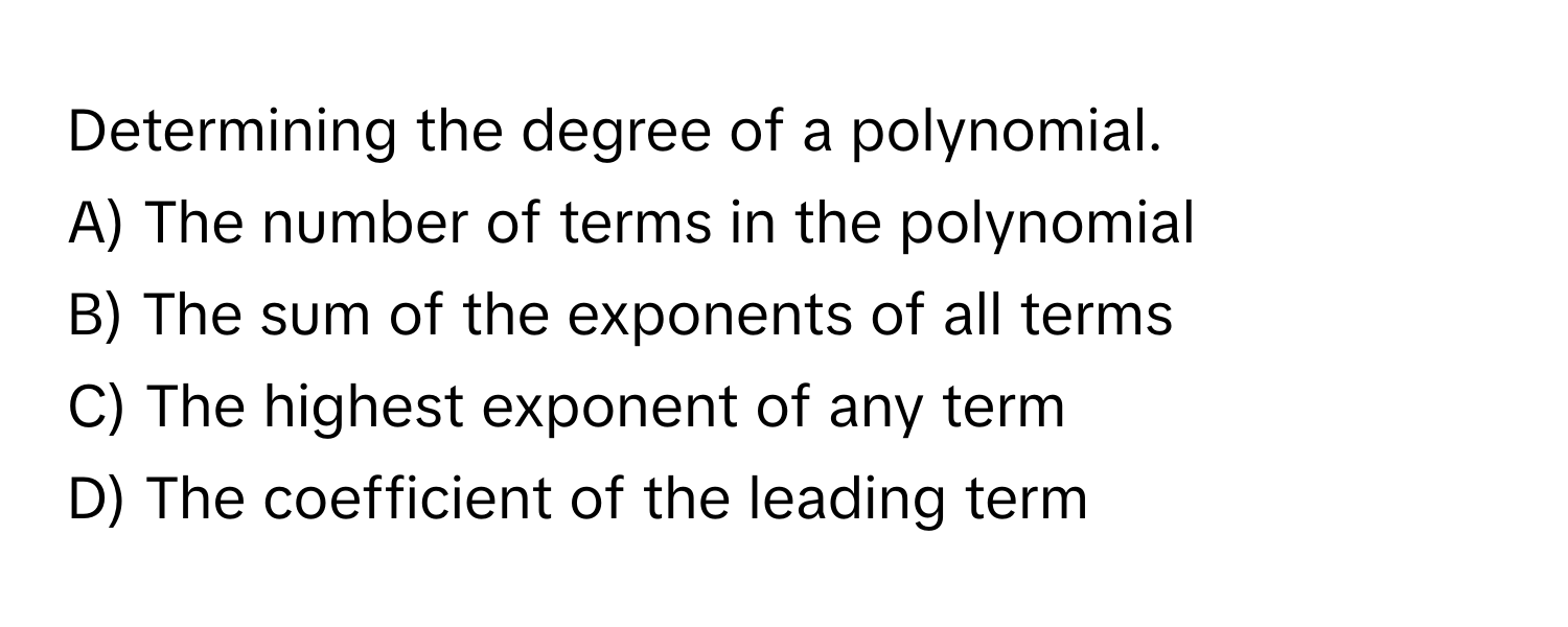 Determining the degree of a polynomial.

A) The number of terms in the polynomial
B) The sum of the exponents of all terms
C) The highest exponent of any term
D) The coefficient of the leading term