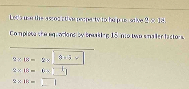 Let's use the associative property to help us solve 2* 18. 
Complete the equations by breaking 18 into two smaller factors.
2* 18=2* 3* 5 v
2* 18=6* □
2* 18=