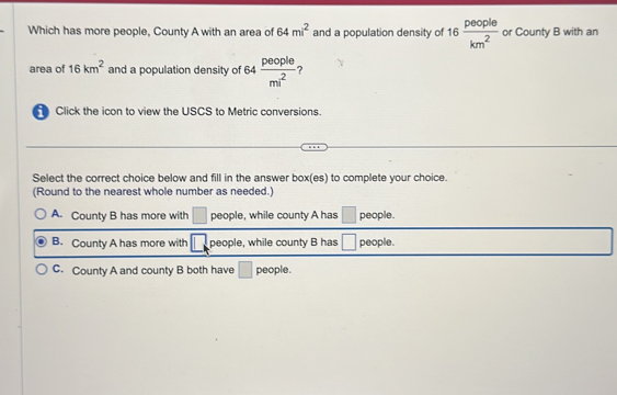 Which has more people, County A with an area of 64mi^2 and a population density of 16 people/km^2  or County B with an
area of 16km^2 and a population density of 64  people/mi^2  ?
Click the icon to view the USCS to Metric conversions.
Select the correct choice below and fill in the answer box(es) to complete your choice.
(Round to the nearest whole number as needed.)
A. County B has more with □ people, while county A has □ people.
B. County A has more with □. people, while county B has □ people.
C. County A and county B both have □ people.