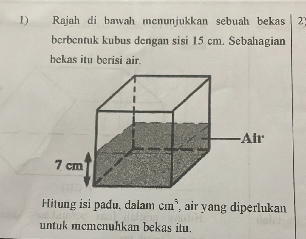 Rajah di bawah menunjukkan sebuah bekas 2) 
berbentuk kubus dengan sisi 15 cm. Sebahagian 
bekas itu berisi air. 
Hitung isi padu, dalam cm^3 , air yang diperlukan 
untuk memenuhkan bekas itu.