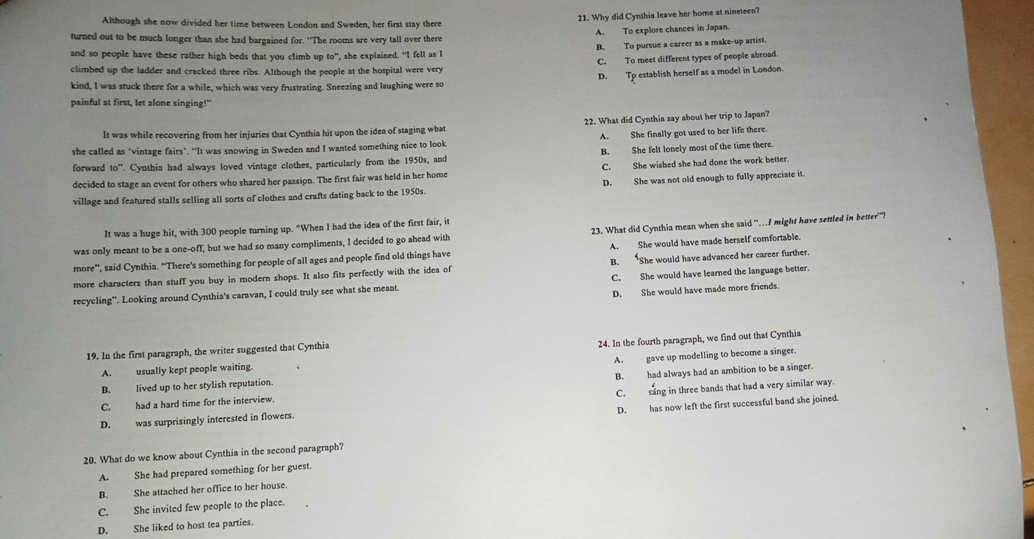 Although she now divided her time between London and Sweden, her first stay there
21. Why did Cynthia leave her home at nineteen?
turned out to be much longer than she had bargained for. “The rooms are very tall over there A. To explore chances in Japan.
B. To pursue a career as a make-up artist.
and so people have these rather high beds that you climb up to”, she explained. “I fell as I
C. To meet different types of people abroad.
climbed up the ladder and cracked three ribs. Although the people at the hospital were very
D. To establish herself as a model in London
kind, I was stuck there for a while, which was very frustrating. Sneezing and laughing were so
painful at first, let alone singing!"
It was while recovering from her injuries that Cynthia hit upon the idea of staging what 22. What did Cynthia say about her trip to Japan?
she called as ‘vintage fairs’. “It was snowing in Sweden and I wanted something nice to look A. She finally got used to her life there.
forward to''. Cynthia had always loved vintage clothes, particularly from the 1950s, and B. She felt lonely most of the time there.
decided to stage an event for others who shared her passion. The first fair was held in her home C. She wished she had done the work better.
village and featured stalls selling all sorts of clothes and crafts dating back to the 1950s. D. She was not old enough to fully appreciate it.
It was a huge hit, with 300 people turning up. "When I had the idea of the first fair, it
was only meant to be a one-off, but we had so many compliments, I decided to go ahead with 23. What did Cynthia mean when she said “…I might have settled in better”?
more”, said Cynthia. “There's something for people of all ages and people find old things have A. She would have made herself comfortable.
more characters than stuff you buy in modern shops. It also fits perfectly with the idea of B. *She would have advanced her career further.
recycling”. Looking around Cynthia's caravan, I could truly see what she meant. C. She would have learned the language better.
D. She would have made more friends.
19. In the first paragraph, the writer suggested that Cynthia
A. usually kept people waiting. 24. In the fourth paragraph, we find out that Cynthia
B. lived up to her stylish reputation. A. gave up modelling to become a singer.
C. had a hard time for the interview. B. had always had an ambition to be a singer.
C. sang in three bands that had a very similar way.
D. has now left the first successful band she joined.
D. was surprisingly interested in flowers.
20. What do we know about Cynthia in the second paragraph?
A. She had prepared something for her guest.
B. She attached her office to her house.
C. She invited few people to the place.
D. She liked to host tea parties.