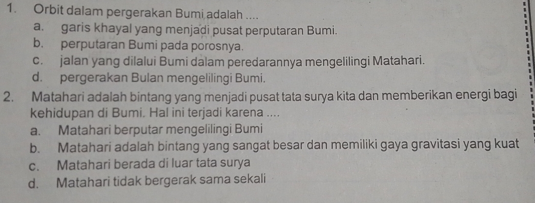 Orbit dalam pergerakan Bumi adalah ....
a. garis khayal yang menjadi pusat perputaran Bumi.
b. perputaran Bumi pada porosnya.
c. jalan yang dilalui Bumi dalam peredarannya mengelilingi Matahari.
d. pergerakan Bulan mengelilingi Bumi.
2. Matahari adalah bintang yang menjadi pusat tata surya kita dan memberikan energi bagi
kehidupan di Bumi. Hal ini terjadi karena ....
a. Matahari berputar mengelilingi Bumi
b. Matahari adalah bintang yang sangat besar dan memiliki gaya gravitasi yang kuat
c. Matahari berada di luar tata surya
d. Matahari tidak bergerak sama sekali