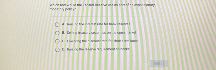 Which tool would the Federal Reserve use as part of an expansionary
monetary policy?
A. Raising the interest rate for bank reserves
B. Selling treasury securities on the open market
C. Lowering the discount rate for short-term loans
D. Raising the reserve requirement on banks
SUBMIT