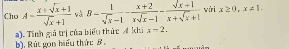 Cho A= (x+sqrt(x)+1)/sqrt(x)+1  và B= 1/sqrt(x)-1 - (x+2)/xsqrt(x)-1 - (sqrt(x+1))/x+sqrt(x)+1  với x≥ 0, x!= 1. 
a). Tính giá trị của biếu thức A khi x=2. 
b). Rút gọn biểu thức B.