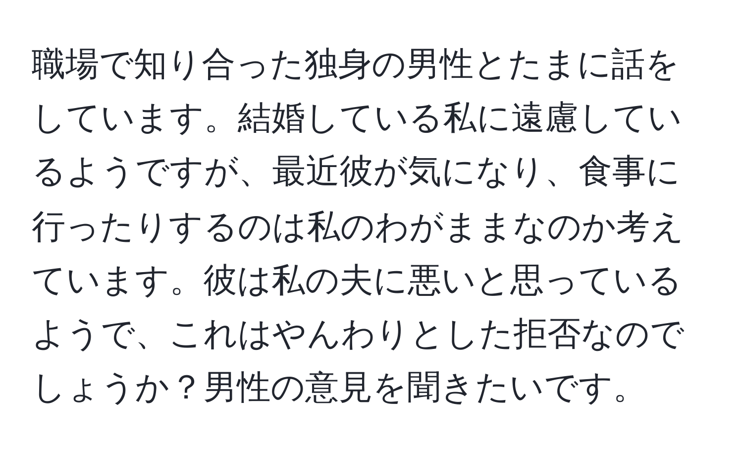 職場で知り合った独身の男性とたまに話をしています。結婚している私に遠慮しているようですが、最近彼が気になり、食事に行ったりするのは私のわがままなのか考えています。彼は私の夫に悪いと思っているようで、これはやんわりとした拒否なのでしょうか？男性の意見を聞きたいです。