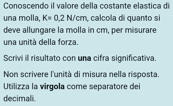 Conoscendo il valore della costante elastica di 
una molla, K=0,2N/cm , calcola di quanto si 
deve allungare la molla in cm, per misurare 
una unitá della forza. 
Scrivi il risultato con una cifra significativa. 
Non scrivere l'unità di misura nella risposta. 
Utilizza la virgola come separatore dei 
decimali.