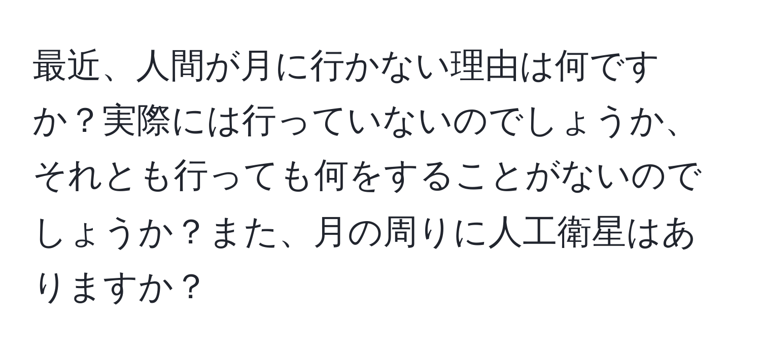 最近、人間が月に行かない理由は何ですか？実際には行っていないのでしょうか、それとも行っても何をすることがないのでしょうか？また、月の周りに人工衛星はありますか？