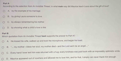 According to the selection from An Invisible Thread, in what main way did Maurice teach Laura about the gift of love?
A. by the example of his marriage
B. by giving Laura someone to love
C. by always remembering his mother
D. by showing what a child's love is like
Part B Which quotation from An Invisible Thread best supports the answer to Part A?
A. He kissed his wife, walked up and took the microphone, and began his toast.
B. "... my mother—bless her soul, my mother died—and the Lord sent me an angel...."
C. Every hand I ever lent him was returned with a hug; every kindness was paid back with an impossibly optimistic smile.
D. Maurice appeared out of nowhere and allowed me to love him, and for that, I simply can never thank him enough.