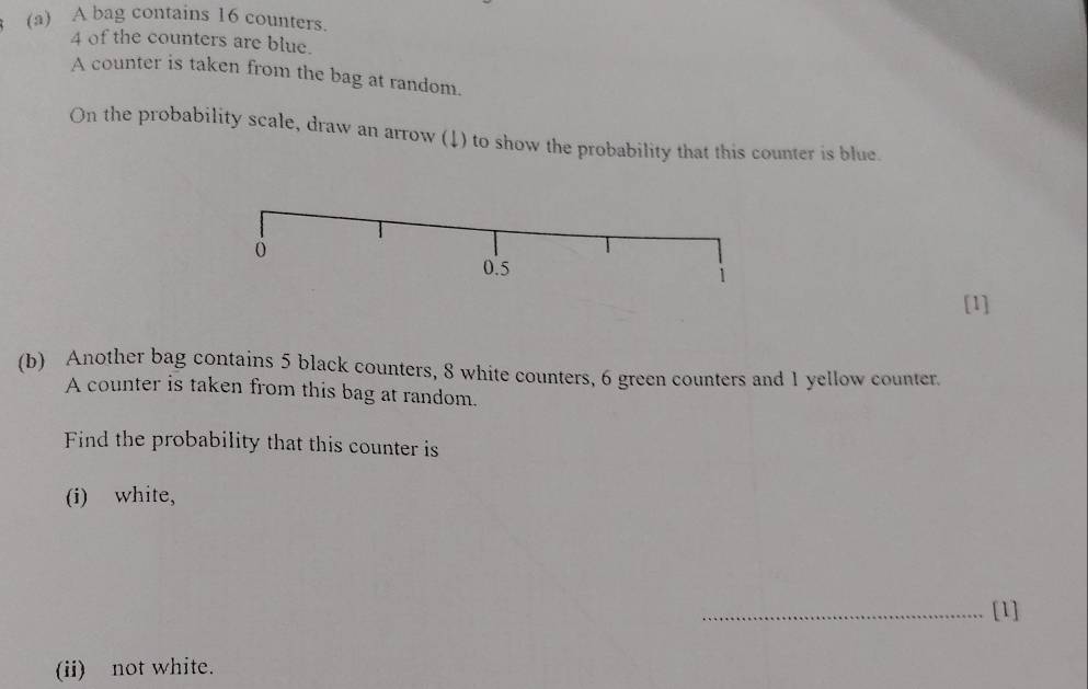 A bag contains 16 counters.
4 of the counters are blue. 
A counter is taken from the bag at random. 
On the probability scale, draw an arrow (↓) to show the probability that this counter is blue. 
ó
0.5
1
[1] 
(b) Another bag contains 5 black counters, 8 white counters, 6 green counters and 1 yellow counter. 
A counter is taken from this bag at random. 
Find the probability that this counter is 
(i) white, 
_[1] 
(ii) not white.