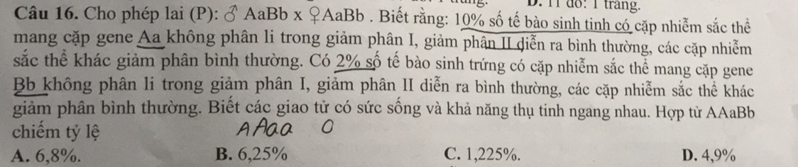 If do: I trang.
Câu 16. Cho phép lai (P): ♂ AaBb x ♀AaBb . Biết rằng: 10% số tế bào sinh tinh có cặp nhiễm sắc thể
mang cặp gene Aa không phân li trong giảm phân I, giảm phân II diễn ra bình thường, các cặp nhiễm
sắc thể khác giảm phân bình thường. Có 2% số tế bào sinh trứng có cặp nhiễm sắc thể mang cặp gene
Bb không phân li trong giảm phân I, giảm phân II diễn ra bình thường, các cặp nhiễm sắc thể khác
giảm phân bình thường. Biết các giao tử có sức sống và khả năng thụ tinh ngang nhau. Hợp tử AAaBb
chiếm tỷ lệ
A. 6,8%. B. 6,25% C. 1,225%. D. 4,9%