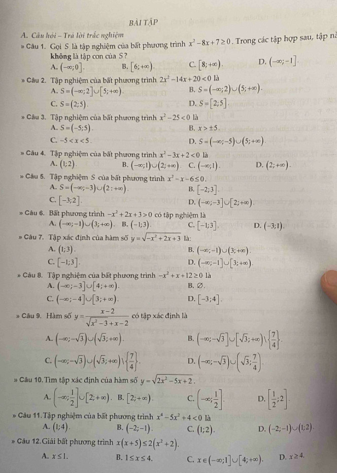 bài tập
A. Câu hỏi - Trả lời trắc nghiệm
Câu 1. Gọi S là tập nghiệm của bất phương trình x^2-8x+7≥ 0. Trong các tập hợp sau, tập nà
không là tập con của S ?
A. (-∈fty ;0]. B. [6;+∈fty ). C. [8;+∈fty ). D. (-∈fty ;-1].
Câu 2. Tập nghiệm của bất phương trình 2x^2-14x+20<01</tex> à
A. S=(-∈fty ;2]∪ [5;+∈fty ).
B. S=(-∈fty ;2)∪ (5;+∈fty ).
C. S=(2;5). D. S=[2;5].
Câu 3. Tập nghiệm của bất phương trình x^2-25<0</tex> là
A. S=(-5;5). B. x>± 5.
C. -5 D. S=(-∈fty ;-5)∪ (5;+∈fty ).
* Câu 4. Tập nghiệm của bất phương trình x^2-3x+2<0</tex> là
A. (1;2). B. (-∈fty ;1)∪ (2;+∈fty ) C. (-∈fty ;1). D. (2;+∈fty ).
* Câu 5. Tập nghiệm S của bất phương trình x^2-x-6≤ 0.
A. S=(-∈fty ;-3)∪ (2:+∈fty ). B. [-2;3].
C. [-3;2]. D. (-∈fty ;-3]∪ [2;+∈fty ).
Câu 6. Bất phương trình -x^2+2x+3>0 có tập nghiệm là
A. (-∈fty ;-1)∪ (3;+∈fty ) B. (-1;3). C. [-1;3], D. (-3;1)
* Câu 7. Tập xác định của hàm số y=sqrt(-x^2+2x+3) là:
A. (1;3). B. (-∈fty ;-1)∪ (3;+∈fty ).
C. [-1;3]. D. (-∈fty ;-1]∪ [3;+∈fty ).
Câu 8. Tập nghiệm của bất phương trình -x^2+x+12≥ 0 là
A. (-∈fty ;-3]∪ [4;+∈fty ). B. ∅.
C. (-∈fty ;-4]∪ [3;+∈fty ). D. [-3;4].
» Câu 9. Hàm số y= (x-2)/sqrt(x^2-3)+x-2  có tập xác định là
A. (-∈fty ;-sqrt(3))∪ (sqrt(3);+∈fty ).
B. (-∈fty ;-sqrt(3)]∪ [sqrt(3);+∈fty )∪   7/4  .
C. (-∈fty ;-sqrt(3))∪ (sqrt(3);+∈fty )vee   7/4  . D. (-∈fty ;-sqrt(3))∪ (sqrt(3); 7/4 ).
Câu 10. Tìm tập xác định của hàm số y=sqrt(2x^2-5x+2).
A. (-∈fty ; 1/2 ]∪ [2;+∈fty ) B. [2;+∈fty ). C. (-∈fty ; 1/2 ]. D. [ 1/2 ;2].
* Câu 11.Tập nghiệm của bất phương trình x^4-5x^2+4<0</tex> là
A. (1;4). B. (-2;-1). C. (1;2). D. (-2;-1)∪ (1;2).
* Câu 12.Giải bất phương trình x(x+5)≤ 2(x^2+2).
A. x≤ 1. B. 1≤ x≤ 4. C. x∈ (-∈fty ;1]∪ [4;+∈fty ). D. x≥ 4.