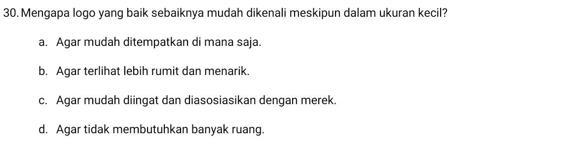 Mengapa logo yang baik sebaiknya mudah dikenali meskipun dalam ukuran kecil?
a. Agar mudah ditempatkan di mana saja.
b. Agar terlihat lebih rumit dan menarik.
c. Agar mudah diingat dan diasosiasikan dengan merek.
d. Agar tidak membutuhkan banyak ruang.