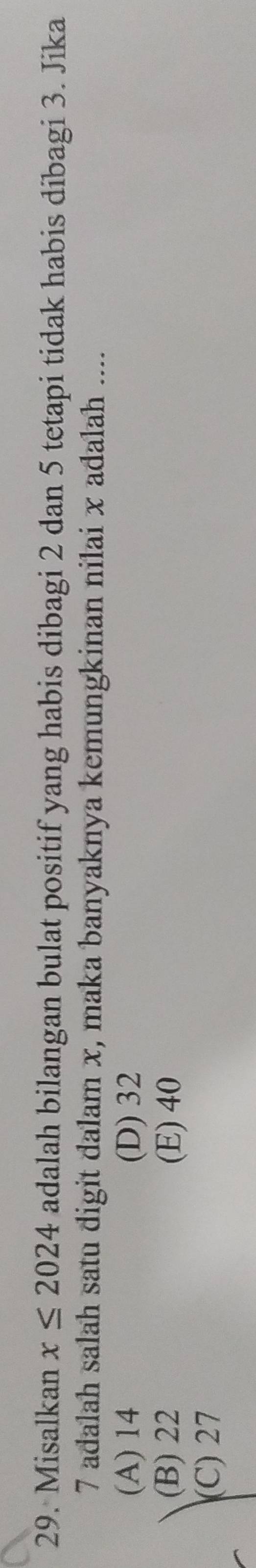 Misalkan x≤ 2024 adalah bilangan bulat positif yang habis dibagi 2 dan 5 tetapi tidak habis dibagi 3. Jika
7 adalah salah satu digit dalam x, maka banyaknya kemungkinan nilai x adalah ....
(A) 14 (D) 32
(B) 22 (E) 40
(C) 27