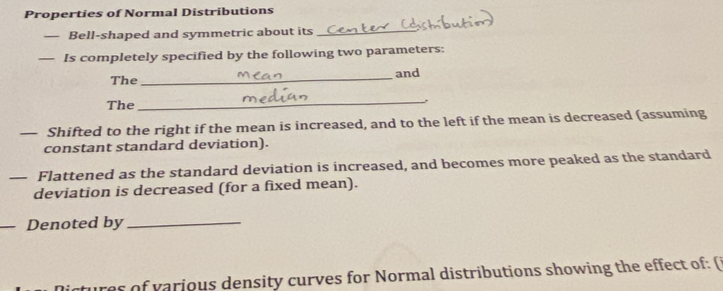 Properties of Normal Distributions 
— Bell-shaped and symmetric about its_ 
— Is completely specified by the following two parameters: 
The _and 
The 
_, 
— Shifted to the right if the mean is increased, and to the left if the mean is decreased (assuming 
constant standard deviation). 
— Flattened as the standard deviation is increased, and becomes more peaked as the standard 
deviation is decreased (for a fixed mean). 
Denoted by_ 
tures of various density curves for Normal distributions showing the effect of: (