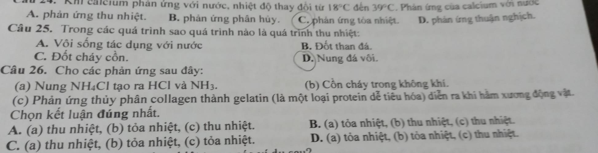 Khi calcium phản ứng với nước, nhiệt độ thay đổi từ 18°C đến 39°C. Phản ứng của calcium với nước
A. phản ứng thu nhiệt. B. phản ứng phân hủy. C. phản ứng tòa nhiệt. D. phản ứng thuận nghịch.
Câu 25. Trong các quá trình sao quá trình nào là quá trình thu nhiệt:
A. Vôi sống tác dụng với nước B. Đốt than đá.
C. Đốt cháy cồn. D. Nung đá vôi.
Câu 26. Cho các phản ứng sau đây:
(a) Nung NH₄Cl tạo ra HCl và NH_3. (b) Cổn cháy trong không khí.
(c) Phản ứng thủy phân collagen thành gelatin (là một loại protein dễ tiêu hóa) diễn ra khi hàm xương động vật
Chọn kết luận đúng nhất.
A. (a) thu nhiệt, (b) tỏa nhiệt, (c) thu nhiệt. B. (a) tỏa nhiệt, (b) thu nhiệt, (c) thu nhiệt.
C. (a) thu nhiệt, (b) tỏa nhiệt, (c) tỏa nhiệt. D. (a) tỏa nhiệt, (b) tỏa nhiệt, (c) thu nhiệt.