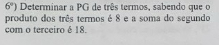 6°) Determinar a PG de três termos, sabendo que o 
produto dos três termos é 8 e a soma do segundo 
com o terceiro é 18.