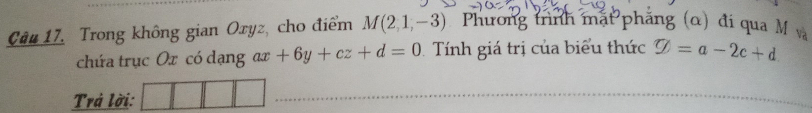 Trong không gian Oxyz, cho điểm M(2,1,-3) Phương trình mặt phẳng (α) đi qua M và 
chứa trục Ox có dạng ax +6y+cz+d=0 Tính giá trị của biểu thức varnothing =a-2c+d. 
Trả lời: