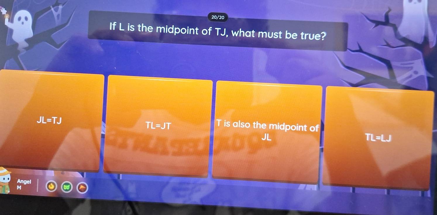 20/20
If L is the midpoint of TJ, what must be true?
JL=TJ
TL=JT T is also the midpoint of
JL
TL=LJ
a