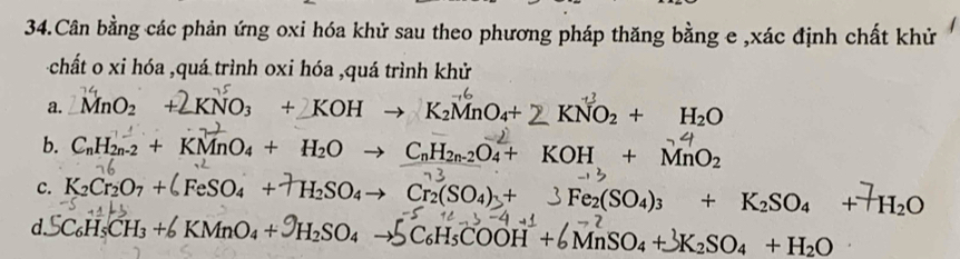 Cân bằng các phản ứng oxi hóa khử sau theo phương pháp thăng bằng e ,xác định chất khử
chất o xi hóa ,quá trình oxi hóa ,quá trình khử
a. MnO_2 + + KNO3 + KOH → K₂MnO₄+ KNO₂ + H₂O
b. CnH2n-2 + KMnO4 + H2O → CnH2n-2O4+ KOH + MnO2
c. K₂Cr₂O7 +↓ FeSO4 + †H₂SO4→ Cr₂(SO4) + 3 Fe₂(SO4)3 + K₂SO4 +†H₂O
d SC_6H_5CH_3+6KMnO_4+9H_2SO_4to SC_6H_5COOH+6MnSO_4+3K_2SO_4+H_2O