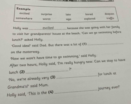 Example
excited surprise late bored deepest
somewhere worst ago explored traffic
Holly was _excited_ because she was going with her family
to visit her grandparents’ house at the beach. 'Can we go swimming before
lunch?' asked Holly.
‘Good idea!’ said Dad. But there was a lot of (1)
_
on the motorway.
'Now we won't have time to go swimming,' said Holly.
After two hours, Holly said, 'I'm really hungry now. Can we stop to have
?'
lunch (2)
_
'No, we're already very (3) _for lunch at
Grandma's!' said Mum.
Holly said, 'This is the (4)_ journey ever!'