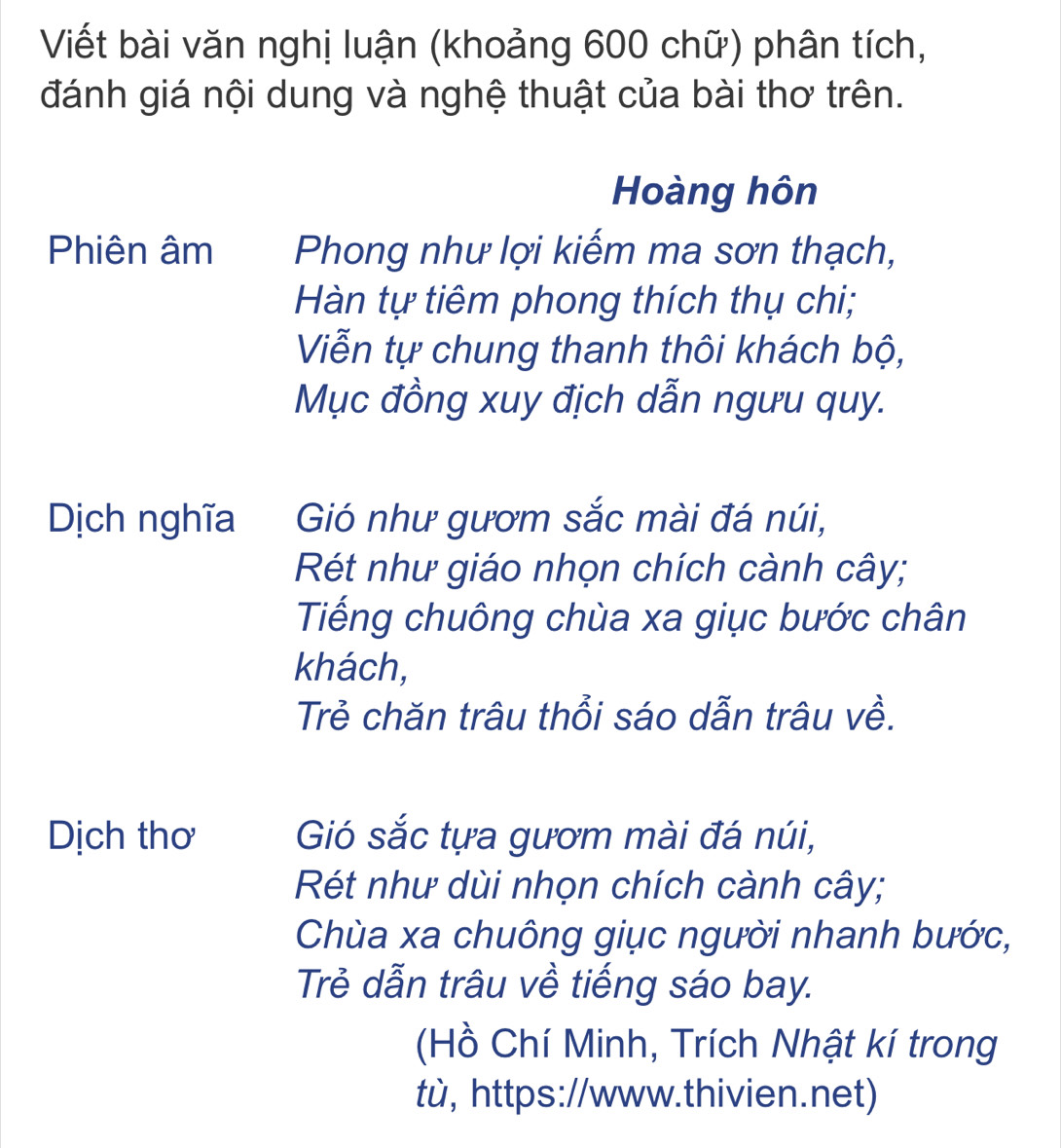 Viết bài văn nghị luận (khoảng 600 chữ) phân tích, 
đánh giá nội dung và nghệ thuật của bài thơ trên. 
Hoàng hôn 
Phiên âm Phong như lợi kiếm ma sơn thạch, 
Hàn tự tiêm phong thích thụ chi; 
Viễn tự chung thanh thôi khách bộ, 
Mục đồng xuy địch dẫn ngưu quy. 
Dịch nghĩa Gió như gươm sắc mài đá núi, 
Rét như giáo nhọn chích cành cây; 
Tiếng chuông chùa xa giục bước chân 
khách, 
Trẻ chăn trâu thổi sáo dẫn trâu về. 
Dịch thơ Gió sắc tựa gươm mài đá núi, 
Rét như dùi nhọn chích cành cây; 
Chùa xa chuông giục người nhanh bước, 
Trẻ dẫn trâu về tiếng sáo bay. 
(Hồ Chí Minh, Trích Nhật kí trong 
tù, https://www.thivien.net)