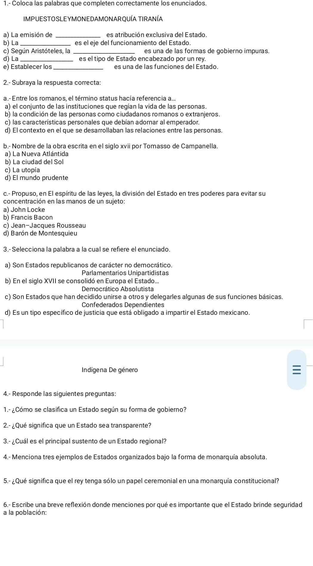 1.- Coloca las palabras que completen correctamente los enunciados.
IMPUESTOSLEYMONEDAMONARQUÍA TIRANÍA
a) La emisión de es atribución exclusiva del Estado.
b) La _es el eje del funcionamiento del Estado.
c) Según Aristóteles, la _es una de las formas de gobierno impuras.
d) La es el tipo de Estado encabezado por un rey.
e) Establecer los_ es una de las funciones del Estado.
2.- Subraya la respuesta correcta:
a.- Entre los romanos, el término status hacía referencia a...
a) el conjunto de las instituciones que regían la vida de las personas.
b) la condición de las personas como ciudadanos romanos o extranjeros.
c) las características personales que debían adornar al emperador.
d) El contexto en el que se desarrollaban las relaciones entre las personas.
b.- Nombre de la obra escrita en el siglo xvii por Tomasso de Campanella.
a) La Nueva Atlántida
b) La ciudad del Sol
c) La utopía
d) El mundo prudente
c.- Propuso, en El espíritu de las leyes, la división del Estado en tres poderes para evitar su
concentración en las manos de un sujeto:
a) John Locke
b) Francis Bacon
c) Jean-Jacques Rousseau
d) Barón de Montesquieu
3.- Selecciona la palabra a la cual se refiere el enunciado.
a) Son Estados republicanos de carácter no democrático.
Parlamentarios Unipartidistas
b) En el siglo XVII se consolidó en Europa el Estado...
Democrático Absolutista
c) Son Estados que han decidido unirse a otros y delegarles algunas de sus funciones básicas.
Confederados Dependientes
d) Es un tipo específico de justicia que está obligado a impartir el Estado mexicano.
Indígena De género
I
4.- Responde las siguientes preguntas:
1.- ¿Cómo se clasifica un Estado según su forma de gobierno?
2.- ¿Qué significa que un Estado sea transparente?
3.- ¿Cuál es el principal sustento de un Estado regional?
4.- Menciona tres ejemplos de Estados organizados bajo la forma de monarquía absoluta.
5.- ¿ Qué significa que el rey tenga sólo un papel ceremonial en una monarquía constitucional?
6.- Escribe una breve reflexión donde menciones por qué es importante que el Estado brinde seguridad
a la población: