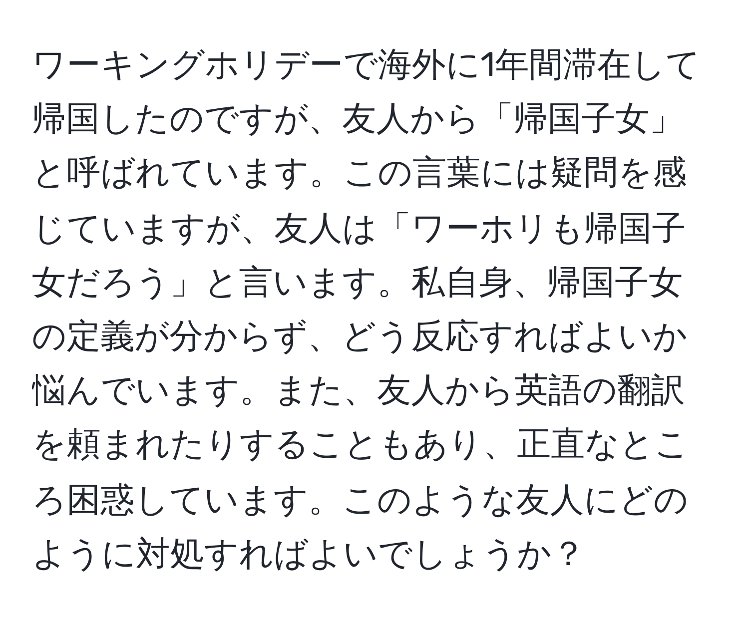 ワーキングホリデーで海外に1年間滞在して帰国したのですが、友人から「帰国子女」と呼ばれています。この言葉には疑問を感じていますが、友人は「ワーホリも帰国子女だろう」と言います。私自身、帰国子女の定義が分からず、どう反応すればよいか悩んでいます。また、友人から英語の翻訳を頼まれたりすることもあり、正直なところ困惑しています。このような友人にどのように対処すればよいでしょうか？