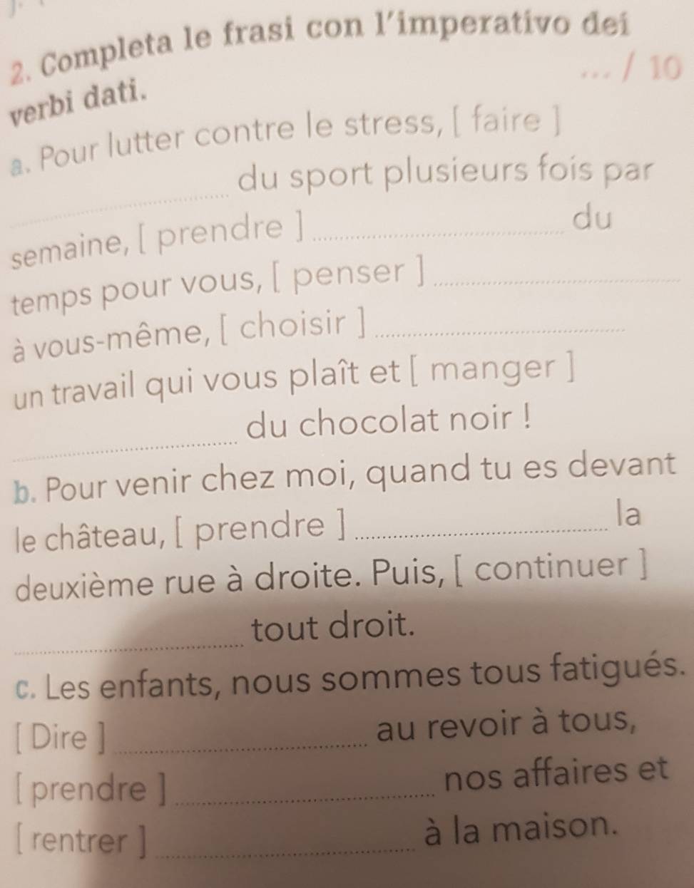 Completa le frasi con l’imperativo deí 
… / 10 
verbi dati. 
a. Pour lutter contre le stress, [ faire ] 
_ 
du sport plusieurs fois par 
semaine, [ prendre ]_ 
du 
temps pour vous, [ penser ]_ 
à vous-même, [ choisir ]_ 
un travail qui vous plaît et [ manger ] 
_ 
du chocolat noir ! 
b. Pour venir chez moi, quand tu es devant 
le château, [ prendre ]_ 
la 
deuxième rue à droite. Puis, [ continuer ] 
_ 
tout droit. 
c. Les enfants, nous sommes tous fatigués. 
[ Dire ]_ au revoir à tous, 
[ prendre ] _nos affaires et 
[ rentrer ]_ 
à la maison.