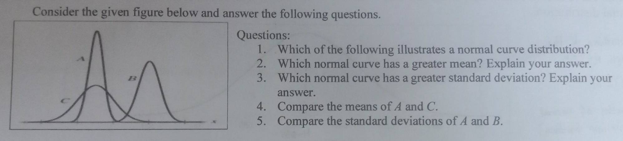 Consider the given figure below and answer the following questions. 
estions: 
1. Which of the following illustrates a normal curve distribution? 
2. Which normal curve has a greater mean? Explain your answer. 
3. Which normal curve has a greater standard deviation? Explain your 
answer. 
4. Compare the means of A and C. 
5. Compare the standard deviations of A and B.