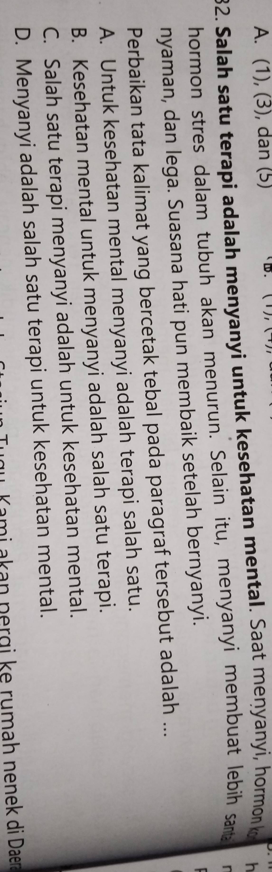 A. (1), (3), dan (5)
32. Salah satu terapi adalah menyanyi untuk kesehatan mental. Saat menyanyi, hormon k
h
hormon stres dalam tubuh akan menurun. Selain itu, menyanyi membuat lebih santa
r
nyaman, dan lega. Suasana hati pun membaik setelah bernyanyi.
Perbaikan tata kalimat yang bercetak tebal pada paragraf tersebut adalah ...
A. Untuk kesehatan mental menyanyi adalah terapi salah satu.
B. Kesehatan mental untuk menyanyi adalah salah satu terapi.
C. Salah satu terapi menyanyi adalah untuk kesehatan mental.
D. Menyanyi adalah salah satu terapi untuk kesehatan mental.
Kami akan pergi ke rumah nenek di Daera