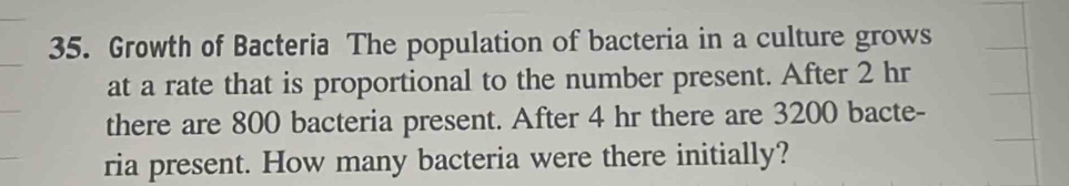 Growth of Bacteria The population of bacteria in a culture grows 
at a rate that is proportional to the number present. After 2 hr
there are 800 bacteria present. After 4 hr there are 3200 bacte- 
ria present. How many bacteria were there initially?